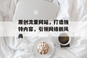 原创流量网站,打造独特内容,引领网络新风尚 原创流量网站,打造独特内容,引领网络新风尚