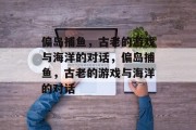 偏岛捕鱼,古老的游戏与海洋的对话,偏岛捕鱼,古老的游戏与海洋的对话 偏岛捕鱼,古老的游戏与海洋的对话,偏岛捕鱼,古老的游戏与海洋的对话