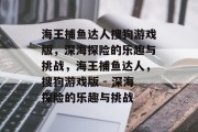 海王捕鱼达人搜狗游戏版,深海探险的乐趣与挑战,海王捕鱼达人,搜狗游戏版 - 深海探险的乐趣与挑战 海王捕鱼达人搜狗游戏版,深海探险的乐趣与挑战,海王捕鱼达人,搜狗游戏版 - 深海探险的乐趣与挑战