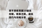 想不想修真图10通关攻略,修真之路,通关技巧与攻略分享 想不想修真图10通关攻略,修真之路,通关技巧与攻略分享