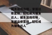捕鱼游戏攻略，掌握这些套路，轻松成为捕鱼达人，捕鱼游戏攻略，掌握这些套路，轻松成为捕鱼达人