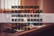 如何提高SEO网站优化电池的效率?,提高SEO网站优化电池效率的方法,提高网站优化电池的效率,提升网站权重和质量 如何提高SEO网站优化电池的效率?,提高SEO网站优化电池效率的方法,提高网站优化电池的效率,提升网站权重和质量