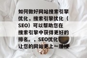 如何做好网站搜索引擎优化,搜索引擎优化(SEO)可以帮助您在搜索引擎中获得更好的排名。,SEO优化,让您的网站更上一层楼 如何做好网站搜索引擎优化,搜索引擎优化(SEO)可以帮助您在搜索引擎中获得更好的排名。,SEO优化,让您的网站更上一层楼