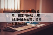 JDB游戏财神捕鱼公司,探索与体验,JDB财神捕鱼公司,探索与体验之旅 JDB游戏财神捕鱼公司,探索与体验,JDB财神捕鱼公司,探索与体验之旅