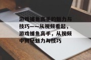 游戏捕鱼高手的魅力与技巧——从视频看起，游戏捕鱼高手，从视频中揭秘魅力与技巧