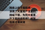 网络上的下载陷阱——浪费了大量用户流量的网站下载,为何大量用户下载网络陷阱?明智选择才是关键 网络上的下载陷阱——浪费了大量用户流量的网站下载,为何大量用户下载网络陷阱?明智选择才是关键