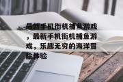 最新手机街机捕鱼游戏，最新手机街机捕鱼游戏，乐趣无穷的海洋冒险体验