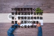 999捕鱼游戏中心,警惕非法游戏平台的危害,警惕非法游戏平台危害,选择999捕鱼游戏中心安全畅玩 999捕鱼游戏中心,警惕非法游戏平台的危害,警惕非法游戏平台危害,选择999捕鱼游戏中心安全畅玩