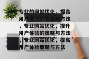 专业的网站优化,提高用户体验的策略与方法,专业网站优化,提升用户体验的策略与方法,专业网站优化,提高用户体验策略与方法 专业的网站优化,提高用户体验的策略与方法,专业网站优化,提升用户体验的策略与方法,专业网站优化,提高用户体验策略与方法