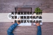 关于捕鱼游戏机产品的文章,捕鱼游戏机产品,市场现状与特点分析 关于捕鱼游戏机产品的文章,捕鱼游戏机产品,市场现状与特点分析