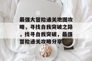 最强大冒险通关地图攻略,寻找自我突破之路,找寻自我突破,最强冒险通关攻略分享 最强大冒险通关地图攻略,寻找自我突破之路,找寻自我突破,最强冒险通关攻略分享