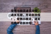 宠物小精灵通关攻略,通关乐趣,开启新旅程!,宠物小精灵,通关攻略开启新旅程! 宠物小精灵通关攻略,通关乐趣,开启新旅程!,宠物小精灵,通关攻略开启新旅程!
