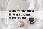 蓝帆医疗：国产器械破局IVL技术，心脑血管业务扭亏为盈