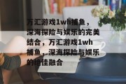 万汇游戏1wh捕鱼,深海探险与娱乐的完美结合,万汇游戏1wh捕鱼,深海探险与娱乐的绝佳融合 万汇游戏1wh捕鱼,深海探险与娱乐的完美结合,万汇游戏1wh捕鱼,深海探险与娱乐的绝佳融合