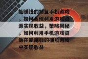 能赚钱的捕鱼手机游戏,如何合理利用游戏资源实现收益,策略揭秘,如何利用手机游戏资源在能赚钱的捕鱼游戏中实现收益 能赚钱的捕鱼手机游戏,如何合理利用游戏资源实现收益,策略揭秘,如何利用手机游戏资源在能赚钱的捕鱼游戏中实现收益