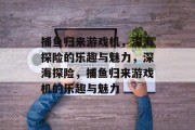 捕鱼归来游戏机，深海探险的乐趣与魅力，深海探险，捕鱼归来游戏机的乐趣与魅力