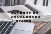 因股价表现滞后 强度治疗公司股票锁定期将于5月25日届满 因股价表现滞后 强度治疗公司股票锁定期将于5月25日届满