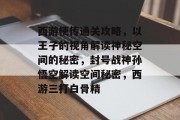 西游梗传通关攻略,以王子的视角解读神秘空间的秘密,封号战神孙悟空解读空间秘密,西游三打白骨精 西游梗传通关攻略,以王子的视角解读神秘空间的秘密,封号战神孙悟空解读空间秘密,西游三打白骨精