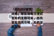 「oldsins通关攻略」带你领略沉浸式冒险的无限可能,古代冒险游戏攻略,无尽深度探索