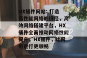 HX插件网站: 打造高性能网络的捷径，高效网络搭建平台，HX插件全面推动网络性能提升，HX插件，让网络运行更顺畅