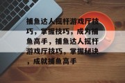 捕鱼达人摇杆游戏厅技巧，掌握技巧，成为捕鱼高手，捕鱼达人摇杆游戏厅技巧，掌握秘诀，成就捕鱼高手