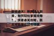 即将通关!刚刚进入新关,如何轻松掌握攻略?,快速通关攻略,新关秘籍帮你轻松过关 即将通关!刚刚进入新关,如何轻松掌握攻略?,快速通关攻略,新关秘籍帮你轻松过关