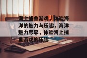 海上捕鱼游戏,体验海洋的魅力与乐趣,海洋魅力尽享,体验海上捕鱼游戏的乐趣 海上捕鱼游戏,体验海洋的魅力与乐趣,海洋魅力尽享,体验海上捕鱼游戏的乐趣