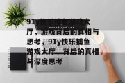 91y快乐捕鱼游戏大厅,游戏背后的真相与思考,91y快乐捕鱼游戏大厅,背后的真相与深度思考 91y快乐捕鱼游戏大厅,游戏背后的真相与思考,91y快乐捕鱼游戏大厅,背后的真相与深度思考