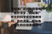 网站推广优化价格策略,低价法宝,网站推广优化的科学定价策略技巧,低价法宝,网站推广优化的价格策略技巧 网站推广优化价格策略,低价法宝,网站推广优化的科学定价策略技巧,低价法宝,网站推广优化的价格策略技巧