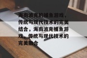 海南波克的捕鱼游戏,传统与现代技术的完美结合,海南波克捕鱼游戏,传统与现代技术的完美融合 海南波克的捕鱼游戏,传统与现代技术的完美结合,海南波克捕鱼游戏,传统与现代技术的完美融合