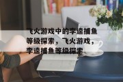 飞火游戏中的李逵捕鱼等级探索,飞火游戏,李逵捕鱼等级探索 飞火游戏中的李逵捕鱼等级探索,飞火游戏,李逵捕鱼等级探索