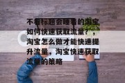 不看标题会睡着的淘宝如何快速获取流量?,淘宝怎么做才能快速提升流量,淘宝快速获取流量的策略 不看标题会睡着的淘宝如何快速获取流量?,淘宝怎么做才能快速提升流量,淘宝快速获取流量的策略