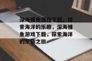 深海捕鱼游戏下载,探索海洋的乐趣,深海捕鱼游戏下载,探索海洋的乐趣之旅 深海捕鱼游戏下载,探索海洋的乐趣,深海捕鱼游戏下载,探索海洋的乐趣之旅