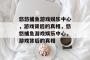 悠悠捕鱼游戏娱乐中心,游戏背后的真相,悠悠捕鱼游戏娱乐中心,游戏背后的真相 悠悠捕鱼游戏娱乐中心,游戏背后的真相,悠悠捕鱼游戏娱乐中心,游戏背后的真相