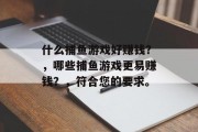 什么捕鱼游戏好赚钱?,哪些捕鱼游戏更易赚钱?,符合您的要求。 什么捕鱼游戏好赚钱?,哪些捕鱼游戏更易赚钱?,符合您的要求。