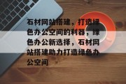 石材网站搭建,打造绿色办公空间的利器,绿色办公新选择,石材网站搭建助力打造绿色办公空间 石材网站搭建,打造绿色办公空间的利器,绿色办公新选择,石材网站搭建助力打造绿色办公空间