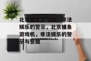 北京捕鱼游戏机,非法娱乐的警示,北京捕鱼游戏机,非法娱乐的警示与警醒 北京捕鱼游戏机,非法娱乐的警示,北京捕鱼游戏机,非法娱乐的警示与警醒