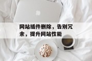 网站插件删除,告别冗余,提升网站性能 网站插件删除,告别冗余,提升网站性能