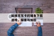 能换京东卡的捕鱼下载游戏，探索与体验