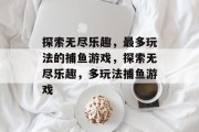 探索无尽乐趣,最多玩法的捕鱼游戏,探索无尽乐趣,多玩法捕鱼游戏 探索无尽乐趣,最多玩法的捕鱼游戏,探索无尽乐趣,多玩法捕鱼游戏