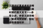 三国战纪董卓通关攻略,成功攻略,揭秘三国时期的最大关卡——赤壁之战,赤壁之战攻略,董卓闯关秘籍,轻松击败最强对手