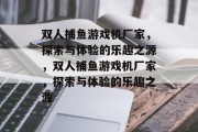双人捕鱼游戏机厂家,探索与体验的乐趣之源,双人捕鱼游戏机厂家,探索与体验的乐趣之源 双人捕鱼游戏机厂家,探索与体验的乐趣之源,双人捕鱼游戏机厂家,探索与体验的乐趣之源