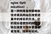 SEO是指搜索引擎优化(Search Engine Optimization),是一种利用各种策略和技术提高网站在搜索结果中的排名的方法。它的目标是使你的网站能够在搜索引擎中更容易被发现、找到并访问。,SEO,让网站更上搜索引擎的策略 SEO是指搜索引擎优化(Search Engine Optimization),是一种利用各种策略和技术提高网站在搜索结果中的排名的方法。它的目标是使你的网站能够在搜索引擎中更容易被发现、找到并访问。,SEO,让网站更上搜索引擎的策略
