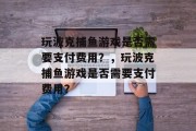 玩波克捕鱼游戏是否需要支付费用?,玩波克捕鱼游戏是否需要支付费用? 玩波克捕鱼游戏是否需要支付费用?,玩波克捕鱼游戏是否需要支付费用?