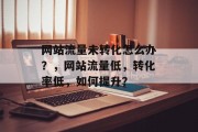 网站流量未转化怎么办?,网站流量低,转化率低,如何提升? 网站流量未转化怎么办?,网站流量低,转化率低,如何提升?