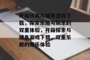 开箱玩具与捕鱼游戏下载,探索乐趣与娱乐的双重体验,开箱探索与捕鱼游戏下载,双重乐趣的娱乐体验 开箱玩具与捕鱼游戏下载,探索乐趣与娱乐的双重体验,开箱探索与捕鱼游戏下载,双重乐趣的娱乐体验