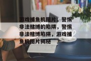 游戏捕鱼机图片,警惕非法赌博的陷阱,警惕非法赌博陷阱,游戏捕鱼机图片揭秘 游戏捕鱼机图片,警惕非法赌博的陷阱,警惕非法赌博陷阱,游戏捕鱼机图片揭秘