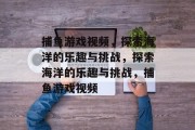 捕鱼游戏视频，探索海洋的乐趣与挑战，探索海洋的乐趣与挑战，捕鱼游戏视频