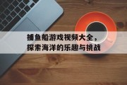 捕鱼船游戏视频大全,探索海洋的乐趣与挑战 捕鱼船游戏视频大全,探索海洋的乐趣与挑战