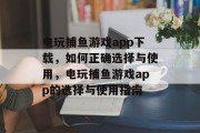 电玩捕鱼游戏app下载,如何正确选择与使用,电玩捕鱼游戏app的选择与使用指南 电玩捕鱼游戏app下载,如何正确选择与使用,电玩捕鱼游戏app的选择与使用指南